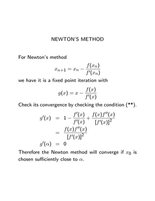 NEWTON’S METHOD


For Newton’s method
                             f (xn)
                  xn+1 = xn − 0
                             f (xn)
we have it is a ﬁxed point iteration with
                             f (x)
                   g(x) = x − 0
                             f (x)
Check its convergence by checking the condition (**).
                        f 0(x) f (x)f 00(x)
         g 0(x) = 1− 0        +
                        f (x)    [f 0(x)]2
                  f (x)f 00(x)
                =
                    [f 0(x)]2
         g 0(α) = 0
Therefore the Newton method will converge if x0 is
chosen suﬃciently close to α.
 