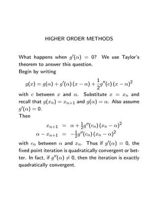HIGHER ORDER METHODS


What happens when g 0(α) = 0? We use Taylor’s
theorem to answer this question.
Begin by writing
                                  1
    g(x) = g(α) + g 0(α) (x − α) + g 00(c) (x − α)2
                                  2
with c between x and α. Substitute x = xn and
recall that g(xn) = xn+1 and g(α) = α. Also assume
g 0(α) = 0.
Then
             xn+1 = α + 1 g 00(cn) (xn − α)2
                        2
         α − xn+1 = − 1 g 00(cn) (xn − α)2
                             2
with cn between α and xn. Thus if g 0(α) = 0, the
ﬁxed point iteration is quadratically convergent or bet-
ter. In fact, if g 00(α) 6= 0, then the iteration is exactly
quadratically convergent.
 