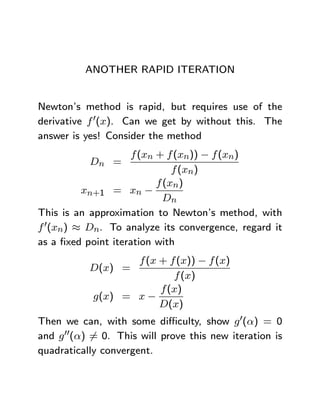 ANOTHER RAPID ITERATION


Newton’s method is rapid, but requires use of the
derivative f 0(x). Can we get by without this. The
answer is yes! Consider the method
                    f (xn + f (xn)) − f (xn)
           Dn =
                              f (xn)
                          f (xn)
         xn+1 = xn −
                            Dn
This is an approximation to Newton’s method, with
f 0(xn) ≈ Dn. To analyze its convergence, regard it
as a ﬁxed point iteration with
                   f (x + f (x)) − f (x)
           D(x) =
                           f (x)
                        f (x)
            g(x) = x −
                        D(x)
Then we can, with some diﬃculty, show g 0(α) = 0
and g 00(α) 6= 0. This will prove this new iteration is
quadratically convergent.
 