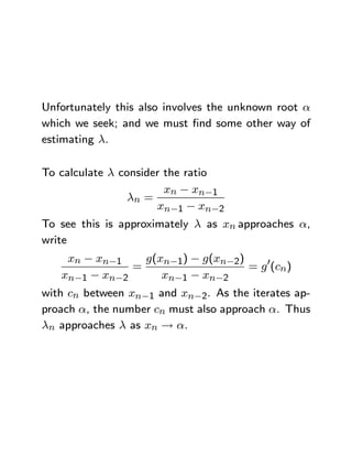 Unfortunately this also involves the unknown root α
which we seek; and we must ﬁnd some other way of
estimating λ.

To calculate λ consider the ratio
                        xn − xn−1
                 λn =
                      xn−1 − xn−2
To see this is approximately λ as xn approaches α,
write
     xn − xn−1     g(xn−1) − g(xn−2)
                 =                     = g 0(cn)
    xn−1 − xn−2       xn−1 − xn−2
with cn between xn−1 and xn−2. As the iterates ap-
proach α, the number cn must also approach α. Thus
λn approaches λ as xn → α.
 