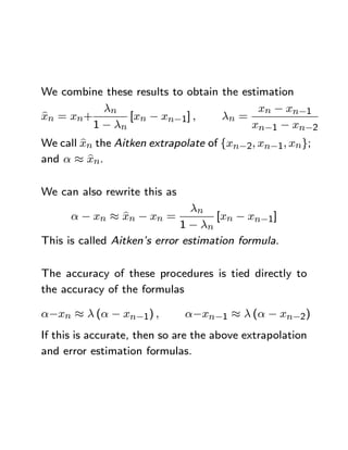 We combine these results to obtain the estimation
           λn                              xn − xn−1
b
xn = xn+        [xn − xn−1] ,      λn =
         1 − λn                          xn−1 − xn−2
        b
We call xn the Aitken extrapolate of {xn−2, xn−1, xn};
          b
and α ≈ xn.

We can also rewrite this as
                                λn
               b
      α − xn ≈ xn − xn =            [xn − xn−1]
                             1 − λn
This is called Aitken’s error estimation formula.

The accuracy of these procedures is tied directly to
the accuracy of the formulas

α−xn ≈ λ (α − xn−1) ,         α−xn−1 ≈ λ (α − xn−2)
If this is accurate, then so are the above extrapolation
and error estimation formulas.
 