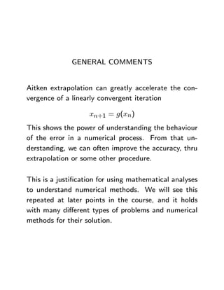 GENERAL COMMENTS


Aitken extrapolation can greatly accelerate the con-
vergence of a linearly convergent iteration

                   xn+1 = g(xn)
This shows the power of understanding the behaviour
of the error in a numerical process. From that un-
derstanding, we can often improve the accuracy, thru
extrapolation or some other procedure.

This is a justiﬁcation for using mathematical analyses
to understand numerical methods. We will see this
repeated at later points in the course, and it holds
with many diﬀerent types of problems and numerical
methods for their solution.
 