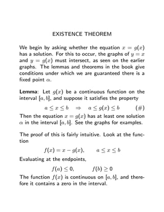 EXISTENCE THEOREM

We begin by asking whether the equation x = g(x)
has a solution. For this to occur, the graphs of y = x
and y = g(x) must intersect, as seen on the earlier
graphs. The lemmas and theorems in the book give
conditions under which we are guaranteed there is a
ﬁxed point α.

Lemma: Let g(x) be a continuous function on the
interval [a, b], and suppose it satisﬁes the property
           a≤x≤b           ⇒   a ≤ g(x) ≤ b        (#)
Then the equation x = g(x) has at least one solution
α in the interval [a, b]. See the graphs for examples.

The proof of this is fairly intuitive. Look at the func-
tion
          f (x) = x − g(x),       a≤x≤b
Evaluating at the endpoints,
              f (a) ≤ 0,        f (b) ≥ 0
The function f (x) is continuous on [a, b], and there-
fore it contains a zero in the interval.
 