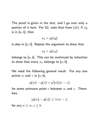 The proof is given in the text, and I go over only a
portion of it here. For S2, note that from (#), if x0
is in [a, b], then
                     x1 = g(x0)
is also in [a, b]. Repeat the argument to show that

                     x2 = g(x1)
belongs to [a, b]. This can be continued by induction
to show that every xn belongs to [a, b].

We need the following general result. For any two
points w and z in [a, b],

            g(w) − g(z) = g 0(c) (w − z)
for some unknown point c between w and z. There-
fore,
             |g(w) − g(z)| ≤ λ |w − z|
for any a ≤ w, z ≤ b.
 