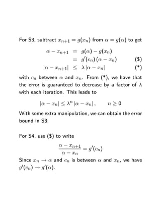 For S3, subtract xn+1 = g(xn) from α = g(α) to get

           α − xn+1 = g(α) − g(xn)
                       = g 0(cn) (α − xn)        ($)
          |α − xn+1| ≤ λ |α − xn|                (*)
with cn between α and xn. From (*), we have that
the error is guaranteed to decrease by a factor of λ
with each iteration. This leads to

         |α − xn| ≤ λn |α − xn| ,     n≥0
With some extra manipulation, we can obtain the error
bound in S3.

For S4, use ($) to write
                  α − xn+1
                           = g 0(cn)
                   α − xn
Since xn → α and cn is between α and xn, we have
g 0(cn) → g 0(α).
 