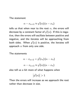 The statement

             α − xn+1 ≈ g 0(α) (α − xn)
tells us that when near to the root α, the errors will
decrease by a constant factor of g 0(α). If this is nega-
tive, then the errors will oscillate between positive and
negative, and the iterates will be approaching from
both sides. When g 0(α) is positive, the iterates will
approach α from only one side.

The statements

             α − xn+1 = g 0(cn) (α − xn)

             α − xn+1 ≈ g 0(α) (α − xn)
also tell us a bit more of what happens when
                      ¯     ¯
                      ¯ 0   ¯
                      ¯g (α)¯ > 1

Then the errors will increase as we approach the root
rather than decrease in size.
 