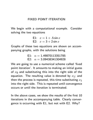 FIXED POINT ITERATION


We begin with a computational example. Consider
solving the two equations
                E1: x = 1 + .5 sin x
                E2: x = 3 + 2 sin x
Graphs of these two equations are shown on accom-
panying graphs, with the solutions being
            E1: α = 1.49870113351785
            E2: α = 3.09438341304928
We are going to use a numerical scheme called ‘ﬁxed
point iteration’. It amounts to making an initial guess
of x0 and substituting this into the right side of the
equation. The resulting value is denoted by x1; and
then the process is repeated, this time substituting x1
into the right side. This is repeated until convergence
occurs or until the iteration is terminated.

In the above cases, we show the results of the ﬁrst 10
iterations in the accompanying table. Clearly conver-
gence is occurring with E1, but not with E2. Why?
 