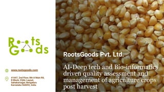RootsGoods Pvt. Ltd.
AI-Deep tech and Bio-informatics
driven quality assessment and
management of agriculture crops
post harvest
www.rootsgoods.com
#1647, 2nd Floor, 8th A Main Rd,
B Block, CQAL Layout,
Sahakarnagar, Bengaluru
Karnataka 560092, India
 