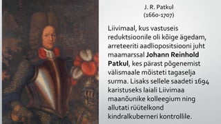 J. R. Patkul
(1660-1707)
Liivimaal, kus vastuseis
reduktsioonile oli kõige ägedam,
arreteeriti aadliopositsiooni juht
maamarssal Johann Reinhold
Patkul, kes pärast põgenemist
välismaale mõisteti tagaselja
surma. Lisaks sellele saadeti 1694
karistuseks laiali Liivimaa
maanõunike kolleegium ning
allutati rüütelkond
kindralkuberneri kontrollile.
 