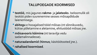 TALUPOEGADE KOORMISED
•teotöö, mis jagunes rakme- ja jalateoks. Iseloomulik oli
teotöö pidev suurenemine seoses mõisapõldude
laienemisega.
•abitegu e hooajalised tööd mõisas (nt sõnnikuvedu,
kütise põletamine e aletamine, ehitustööd mõisas jne.
•mõisavooris käimine (nt teravilja vedu
sadamalinnadesse).
•naturaalandamid (hinnus; käsitöötooted jne.).
•rahalised koormised.
 
