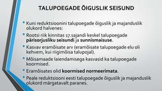 TALUPOEGADE ÕIGUSLIK SEISUND
• Kuni reduktsioonini talupoegade õiguslik ja majanduslik
olukord halvenes:
• Rootsi riik kinnitas 17.sajandi keskel talupoegade
pärisorjusliku seisundi ja sunnismaisuse.
• Kasvav eramõisate arv (eramõisate talupoegade elu oli
kehvem, kui riigimõisa talupojal).
• Mõisamaade laiendamisega kasvasid ka talupoegade
koormised.
• Eramõisates olid koormised normeerimata.
• Peale reduktsiooni eesti talupoegade õiguslik ja majanduslik
olukord märgatavalt paranes.
 