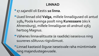 LINNAD
•17.sajandil oli Eestis 10 linna.
•Uued linnad olid Valga, millele linnaõigused oli antud
1584 Poola kuninga poolt ning Kuressaare (sks k
Ahrensburg), millele linnaõiguse oli andnud 1563
hertsog Magnus.
•Vähenes linnavalitsuste (e raadide) iseseisvus ning
suurenes sõltuvus riigivõimust.
•Linnad kaotasid õiguse iseseisvale raha müntimisele
ning majandustegevusele.
 