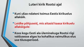 Luteri kirik Rootsi ajal
•Kuni 1620-ndateni toimus Eestis kirikuelus
allakäik.
•Leidke põhjuseid, mis aitasid kaasa kirikuelu
allakäigule:
•Koos kogu Eesti ala üleminekuga Rootsi riigi
valdusesse algas ka kohalikus vaimulikus elus
uus tõusuperiood.
 