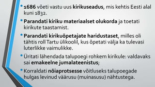 •1686 võeti vastu uus kirikuseadus, mis kehtis Eesti alal
kuni 1832.
•Parandati kiriku materiaalset olukorda ja toetati
kirikute taastamist.
•Parandati kirikuõpetajate haridustaset, milles oli
tähtis rollTartu ülikoolil, kus õpetati välja ka tulevasi
luterlikke vaimulikke.
•Üritati lähendada talupoegi rohkem kirikule: valdavaks
sai emakeelne jumalateenistus;
•Korraldati nõiaprotsesse võitluseks talupoegade
hulgas levinud väärusu (muinasusu) nähtustega.
 