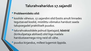 Talurahvaharidus 17.sajandil
•Probleemideks olid:
•koolide vähesus. 17.sajandini olid Eestis ainult linnades
tegutsevad koolid, mistõttu võimalus haridust saada
talupoegadel praktiliselt puudus.
•talurahvakoolidele polnud õpetajaid; köstrid
(kirikuõpetaja abilised) olid liiga madala
haridustasemega ning neid oli vähe.
•puudus kirjandus, millest lugemist õppida.
 
