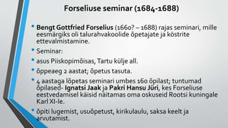 Forseliuse seminar (1684-1688)
• Bengt Gottfried Forselius (1660? – 1688) rajas seminari, mille
eesmärgiks oli talurahvakoolide õpetajate ja köstrite
ettevalmistamine.
• Seminar:
• asus Piiskopimõisas,Tartu külje all.
• õppeaeg 2 aastat; õpetus tasuta.
• 4 aastaga lõpetas seminari umbes 160 õpilast; tuntumad
õpilased- Ignatsi Jaak ja Pakri Hansu Jüri, kes Forseliuse
eestvedamisel käisid näitamas oma oskuseid Rootsi kuningale
Karl XI-le.
• õpiti lugemist, usuõpetust, kirikulaulu, saksa keelt ja
arvutamist.
 