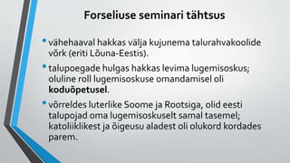 Forseliuse seminari tähtsus
•vähehaaval hakkas välja kujunema talurahvakoolide
võrk (eriti Lõuna-Eestis).
•talupoegade hulgas hakkas levima lugemisoskus;
oluline roll lugemisoskuse omandamisel oli
koduõpetusel.
•võrreldes luterlike Soome ja Rootsiga, olid eesti
talupojad oma lugemisoskuselt samal tasemel;
katoliiklikest ja õigeusu aladest oli olukord kordades
parem.
 