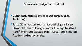 Gümnaasiumid jaTartu ülikool
•Gümnaasiumite rajamine (1630Tartus; 1631
Tallinnas).
•Tartu Gümnaasium reorganiseeriti 1632.a Tartu
ülikooliks, mis tolleaegse Rootsi kuninga Gustav II
Adolfi (valitsemisaastad 1611 – 1632) järgi nimetati
Academia Gustavianaks.
 