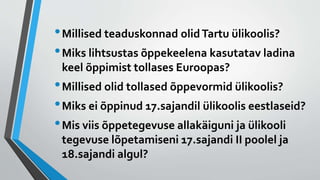 •Millised teaduskonnad olidTartu ülikoolis?
•Miks lihtsustas õppekeelena kasutatav ladina
keel õppimist tollases Euroopas?
•Millised olid tollased õppevormid ülikoolis?
•Miks ei õppinud 17.sajandil ülikoolis eestlaseid?
•Mis viis õppetegevuse allakäiguni ja ülikooli
tegevuse lõpetamiseni 17.sajandi II poolel ja
18.sajandi algul?
 