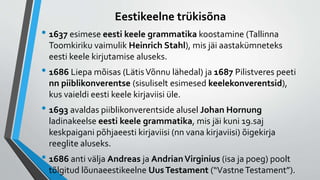 Eestikeelne trükisõna
• 1637 esimese eesti keele grammatika koostamine (Tallinna
Toomkiriku vaimulik Heinrich Stahl), mis jäi aastakümneteks
eesti keele kirjutamise aluseks.
• 1686 Liepa mõisas (LätisVõnnu lähedal) ja 1687 Pilistveres peeti
nn piiblikonverentse (sisuliselt esimesed keelekonverentsid),
kus vaieldi eesti keele kirjaviisi üle.
• 1693 avaldas piiblikonverentside alusel Johan Hornung
ladinakeelse eesti keele grammatika, mis jäi kuni 19.saj
keskpaigani põhjaeesti kirjaviisi (nn vana kirjaviisi) õigekirja
reeglite aluseks.
• 1686 anti välja Andreas ja AndrianVirginius (isa ja poeg) poolt
tõlgitud lõunaeestikeelne UusTestament (“VastneTestament”).
 