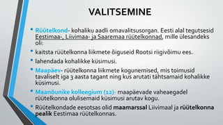 • Rüütelkond- kohaliku aadli omavalitsusorgan. Eesti alal tegutsesid
Eestimaa-, Liivimaa- ja Saaremaa rüütelkonnad, mille ülesandeks
oli:
• kaitsta rüütelkonna liikmete õiguseid Rootsi riigivõimu ees.
• lahendada kohalikke küsimusi.
• Maapäev- rüütelkonna liikmete kogunemised, mis toimusid
tavaliselt iga 3 aasta tagant ning kus arutati tähtsamaid kohalikke
küsimusi.
• Maanõunike kolleegium (12)- maapäevade vaheaegadel
rüütelkonna olulisemaid küsimusi arutav kogu.
• Rüütelkondade eesotsas olid maamarssal Liivimaal ja rüütelkonna
pealik Eestimaa rüütelkonnas.
VALITSEMINE
 