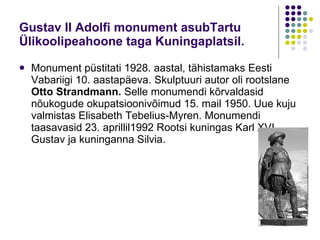 Gustav II Adolfi monument asubTartu Ülikoolipeahoone taga Kuningaplatsil. Monument püstitati 1928. aastal, tähistamaks   Eesti Vabariigi 10.   aastapäeva. Skulptuuri autor oli rootslane  Otto   Strandmann.  Selle monumendi kõrvaldasid nõukogude   okupatsioonivõimud 15. mail 1950. Uue kuju valmistas Elisabeth Tebelius-Myren.   Monumendi taasavasid 23. aprillil1992 Rootsi kuningas Karl XVI Gustav ja kuninganna Silvia. 