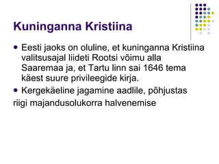K uninganna  Kristiina Eesti jaoks on oluline, et kuninganna Kristiina valitsusajal liideti Rootsi võimu alla Saaremaa ja, et Tartu linn sai 1646 tema käest suure privileegide kirja.  K ergekäeline jagamine aadlile, põhjustas riigi majandusolukorra halvenemise 