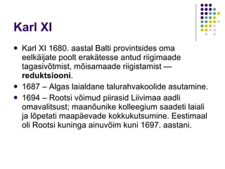 Karl XI Karl XI 1680. aastal Balti provintsides oma eelkäijate poolt erakätesse antud riigimaade tagasivõtmist, mõisamaade riigistamist —  reduktsiooni .  1687 – Algas laialdane talurahvakoolide asutamine.  1694 – Rootsi võimud piirasid Liivimaa aadli omavalitsust; maanõunike kolleegium saadeti laiali ja lõpetati maapäevade kokkukutsumine. Eestimaal oli Rootsi kuninga ainuvõim kuni 1697. aastani.  
