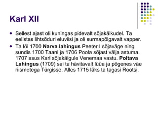 Karl XI I Sellest ajast oli kuningas pidevalt sõjakäikudel. Ta eelistas lihtsõduri eluviisi ja oli surmapõlgavalt vapper.  Ta lõi 1700  Narva lahingus  Peeter I  sõjaväge ning sundis 1700 Taani ja 1706 Poola sõjast välja astuma.  1707  asus Karl sõjakäigule Venemaa vastu.  Poltava Lahingus  (1709) sai ta hävitavalt lüüa ja põgenes väe riismetega  Türgisse.  Alles  1715  läks ta tagasi Rootsi.   