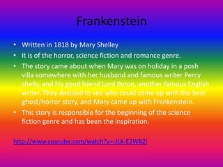 Frankenstein
• Written in 1818 by Mary Shelley
• It is of the horror, science fiction and romance genre.
• The story came about when Mary was on holiday in a posh
villa somewhere with her husband and famous writer Percy
shelly, and his good friend Lord Byron, another famous English
writer. They decided to see who could come up with the best
ghost/horror story, and Mary came up with Frankenstein.
• This story is responsible for the beginning of the science
fiction genre and has been the inspiration.
http://www.youtube.com/watch?v=-JLK-E2W82I
 