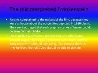 The misinterpreted Frankenstein
• Parents complained to the makers of the film, because they
were unhappy about the obscenities depicted in 1910 classic.
They were outraged that such graphic scenes of horror could
be seen by their children.
• Other people (Christians, Catholics etc) also complained
because apparently you cant resurrect some sewn together
body parts with a bolt of lightening. This enraged them as
they believed that only God should be able to give life.
 