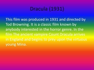Dracula (1931)
This film was produced in 1931 and directed by
Tod Browning. It is a classic film known by
anybody interested in the horror genre. In the
film The ancient vampire Count Dracula arrives
in England and begins to prey upon the virtuous
young Mina.
 