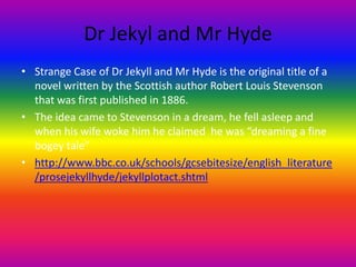 Dr Jekyl and Mr Hyde
• Strange Case of Dr Jekyll and Mr Hyde is the original title of a
novel written by the Scottish author Robert Louis Stevenson
that was first published in 1886.
• The idea came to Stevenson in a dream, he fell asleep and
when his wife woke him he claimed he was “dreaming a fine
bogey tale”
• http://www.bbc.co.uk/schools/gcsebitesize/english_literature
/prosejekyllhyde/jekyllplotact.shtml
 