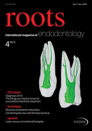 RO0413_01_Titel 28.11.13 13:11 Seite 1

issn 2193-4673

Vol. 9

roots
international magazine of

•

Issue 4/2013

endodontology

4

2013

| CE article
Diagnosis 2013:
The things you need to know for
successful endodontic treatment

| technique
Bioactive endodontic obturation:
Combining the new with the tried and true

| special
Laser versus conventional therapies

 