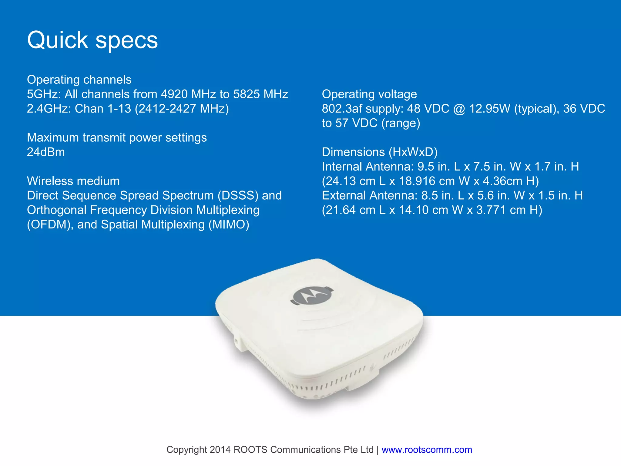 Quick specs
Operating channels
5GHz: All channels from 4920 MHz to 5825 MHz
2.4GHz: Chan 1-13 (2412-2427 MHz)
Maximum transmit power settings
24dBm
Wireless medium
Direct Sequence Spread Spectrum (DSSS) and
Orthogonal Frequency Division Multiplexing
(OFDM), and Spatial Multiplexing (MIMO)

Operating voltage
802.3af supply: 48 VDC @ 12.95W (typical), 36 VDC
to 57 VDC (range)
Dimensions (HxWxD)
Internal Antenna: 9.5 in. L x 7.5 in. W x 1.7 in. H
(24.13 cm L x 18.916 cm W x 4.36cm H)
External Antenna: 8.5 in. L x 5.6 in. W x 1.5 in. H
(21.64 cm L x 14.10 cm W x 3.771 cm H)

Copyright 2014 ROOTS Communications Pte Ltd | www.rootscomm.com

 