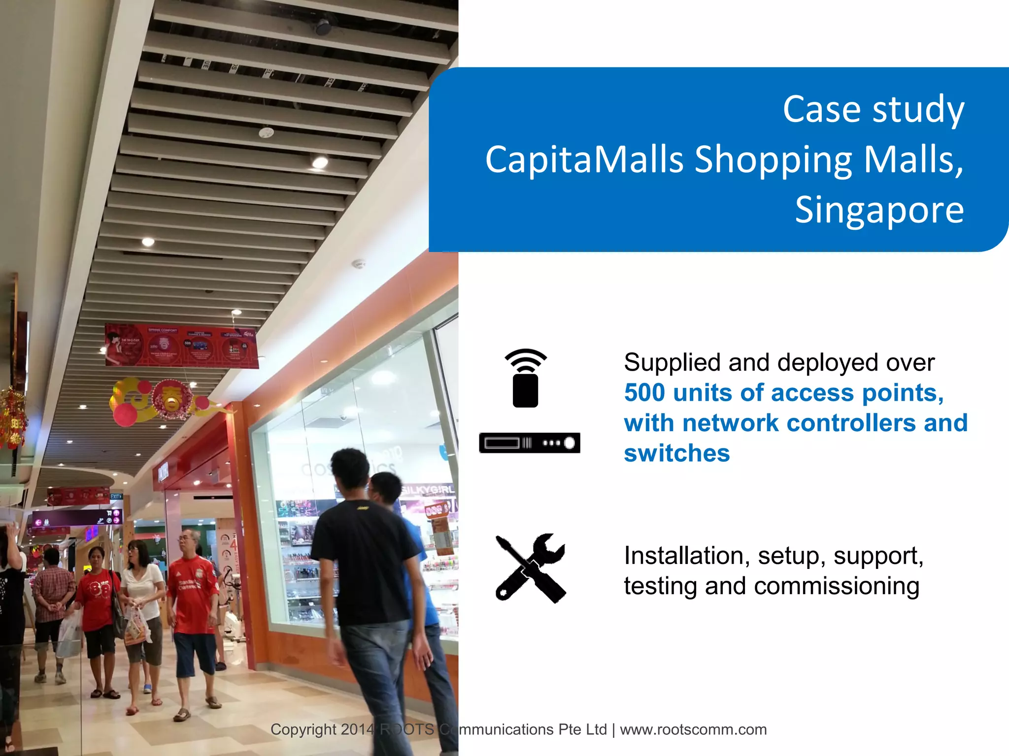 Case study
CapitaMalls Shopping Malls,
Singapore

Supplied and deployed over
500 units of access points,
with network controllers and
switches

Installation, setup, support,
testing and commissioning

Copyright 2014 ROOTS Communications Pte Ltd | www.rootscomm.com

 