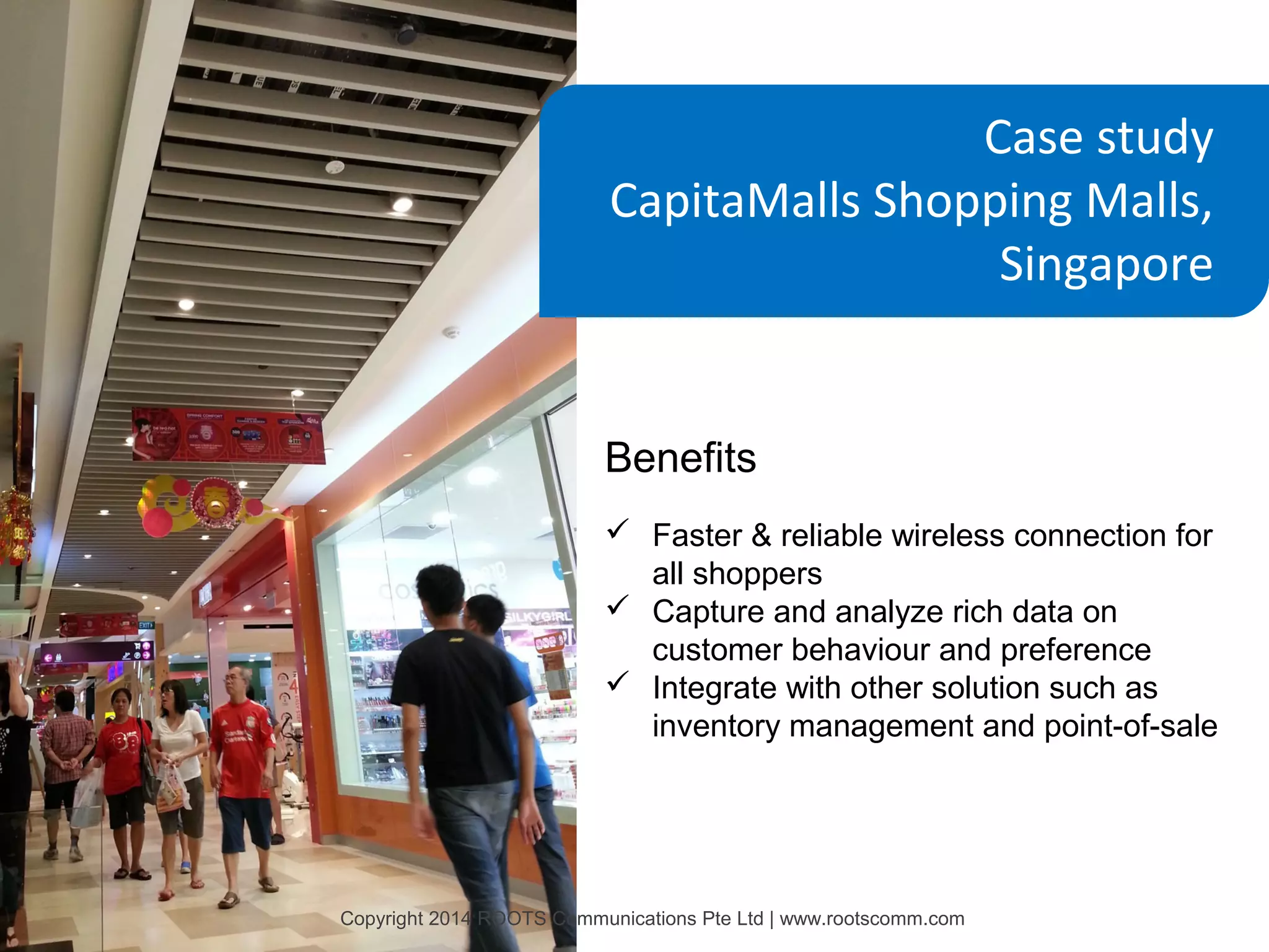 Case study
CapitaMalls Shopping Malls,
Singapore

Benefits
 Faster & reliable wireless connection for
all shoppers
 Capture and analyze rich data on
customer behaviour and preference
 Integrate with other solution such as
inventory management and point-of-sale

Copyright 2014 ROOTS Communications Pte Ltd | www.rootscomm.com

 