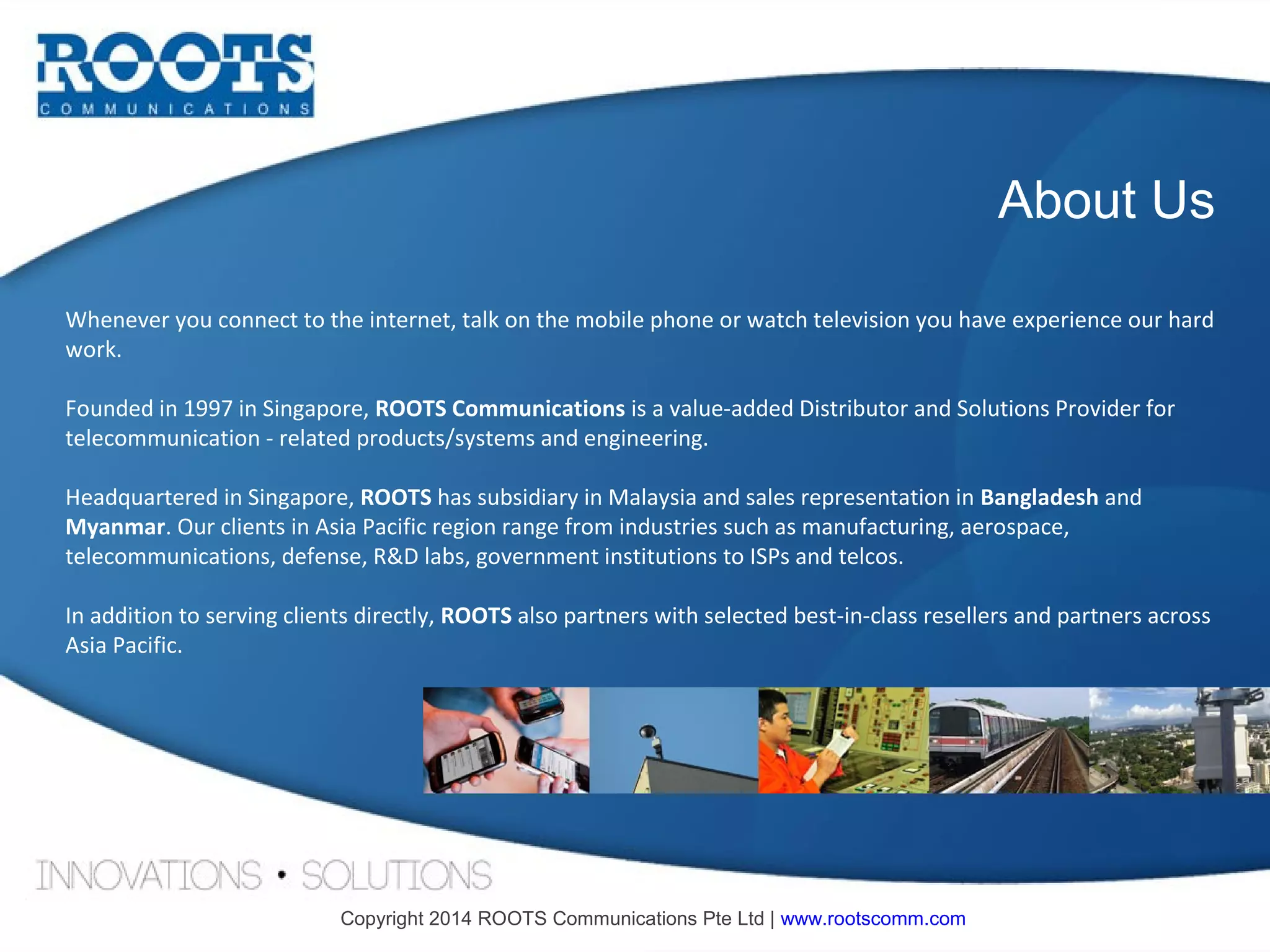 About Us
Whenever you connect to the internet, talk on the mobile phone or watch television you have experience our hard
work.
Founded in 1997 in Singapore, ROOTS Communications is a value-added Distributor and Solutions Provider for
telecommunication - related products/systems and engineering.
Headquartered in Singapore, ROOTS has subsidiary in Malaysia and sales representation in Bangladesh and
Myanmar. Our clients in Asia Pacific region range from industries such as manufacturing, aerospace,
telecommunications, defense, R&D labs, government institutions to ISPs and telcos.
In addition to serving clients directly, ROOTS also partners with selected best-in-class resellers and partners across
Asia Pacific.

Copyright 2014 ROOTS Communications Pte Ltd | www.rootscomm.com

 
