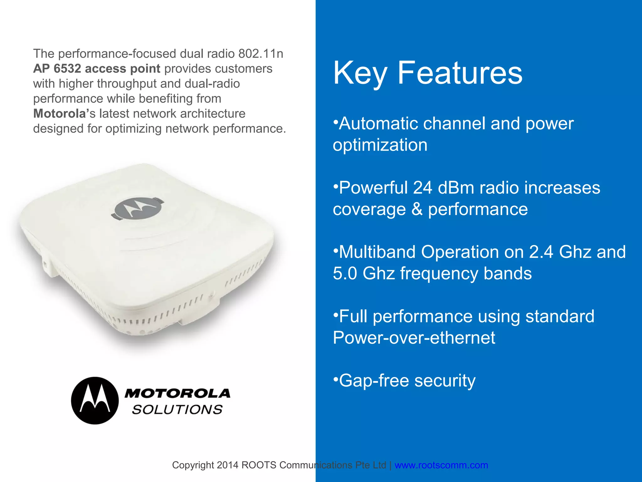 The performance-focused dual radio 802.11n
AP 6532 access point provides customers
with higher throughput and dual-radio
performance while benefiting from
Motorola’s latest network architecture
designed for optimizing network performance.

Key Features
•Automatic channel and power
optimization
•Powerful 24 dBm radio increases
coverage & performance
•Multiband Operation on 2.4 Ghz and
5.0 Ghz frequency bands
•Full performance using standard
Power-over-ethernet
•Gap-free security

Copyright 2014 ROOTS Communications Pte Ltd | www.rootscomm.com

 