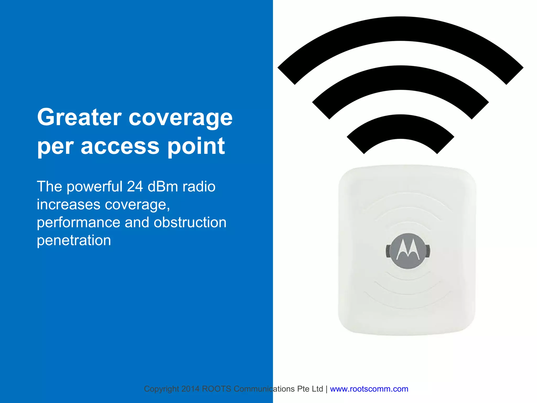 Greater coverage
per access point
The powerful 24 dBm radio
increases coverage,
performance and obstruction
penetration

Copyright 2014 ROOTS Communications Pte Ltd | www.rootscomm.com

 