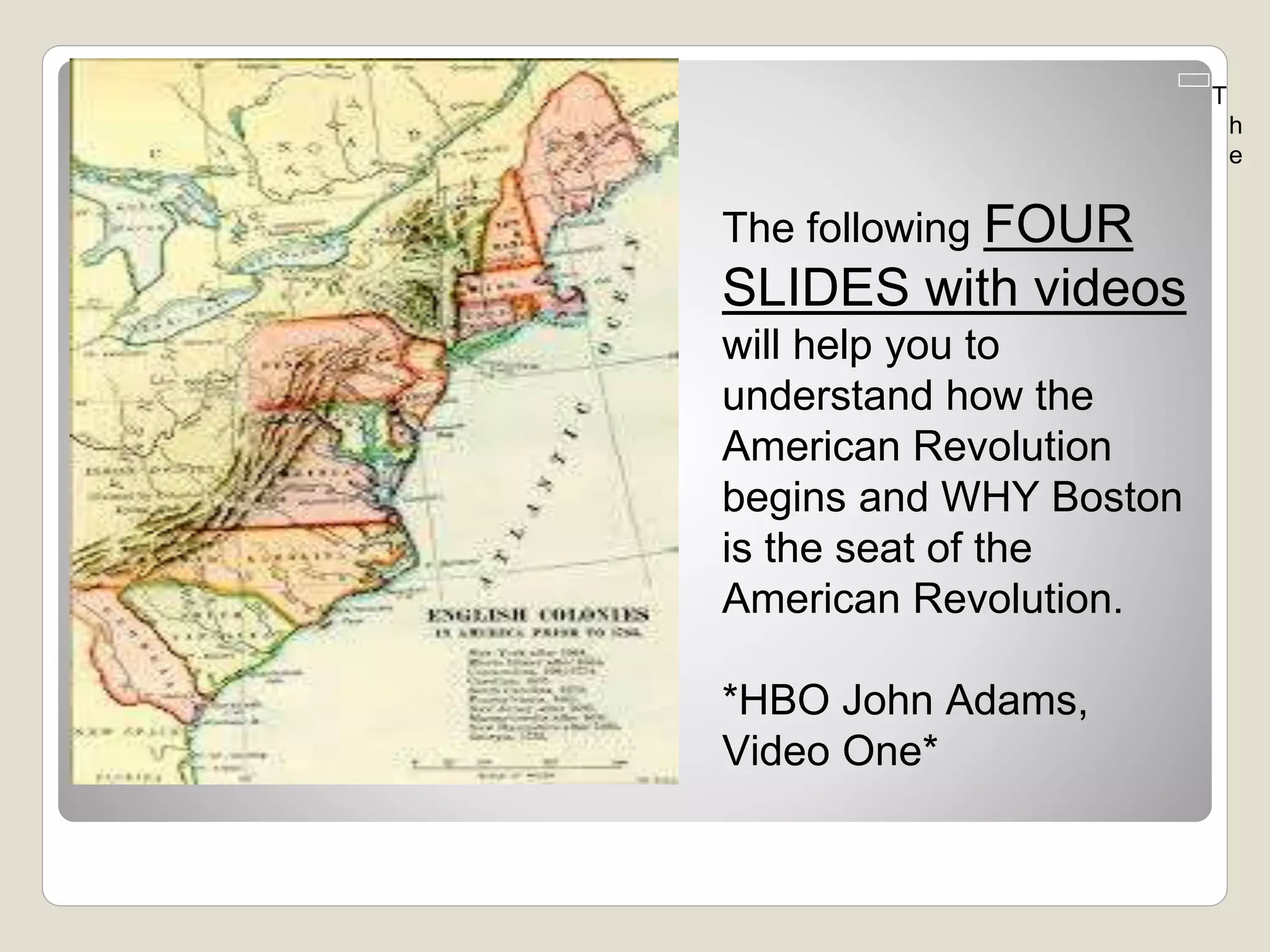 The following FOUR
SLIDES with videos
will help you to
understand how the
American Revolution
begins and WHY Boston
is the seat of the
American Revolution.
*HBO John Adams,
Video One*
T
h
e
 