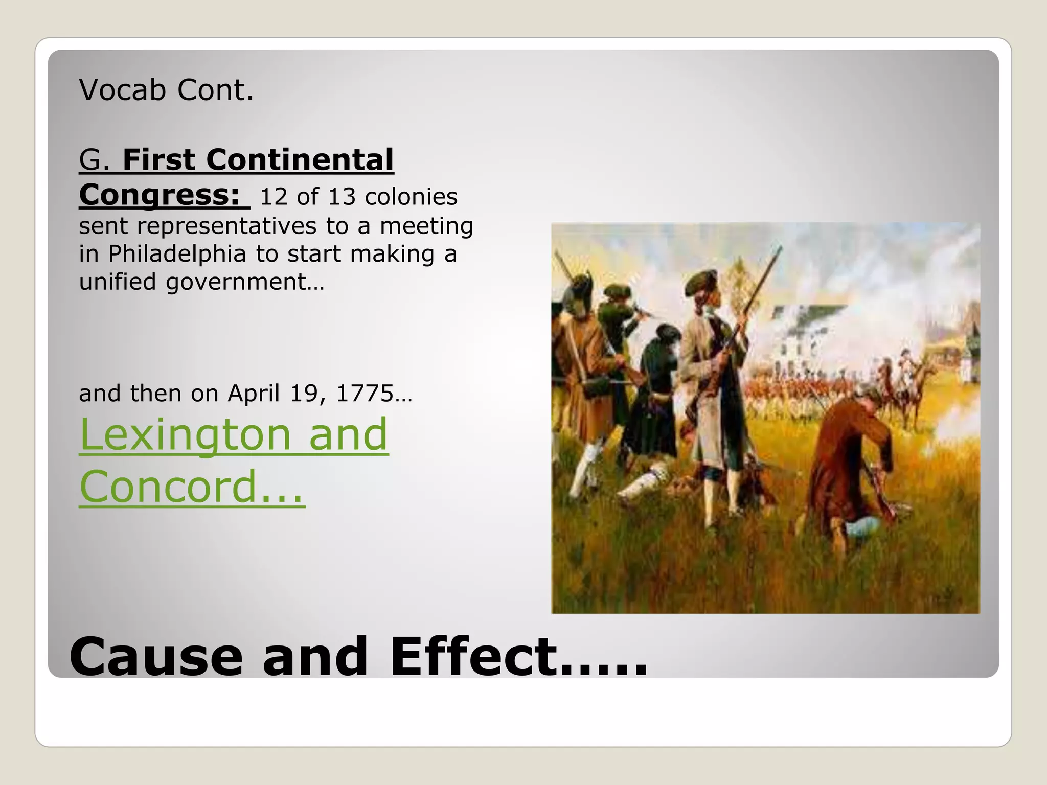 Cause and Effect…..
Vocab Cont.
G. First Continental
Congress: 12 of 13 colonies
sent representatives to a meeting
in Philadelphia to start making a
unified government…
and then on April 19, 1775…
Lexington and
Concord...
 