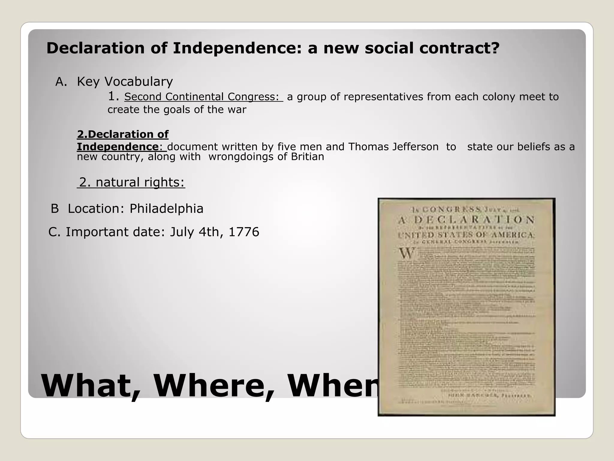 What, Where, When
Declaration of Independence: a new social contract?
A. Key Vocabulary
1. Second Continental Congress: a group of representatives from each colony meet to
create the goals of the war
2.Declaration of
Independence: document written by five men and Thomas Jefferson to state our beliefs as a
new country, along with wrongdoings of Britian
2. natural rights:
B Location: Philadelphia
C. Important date: July 4th, 1776
 