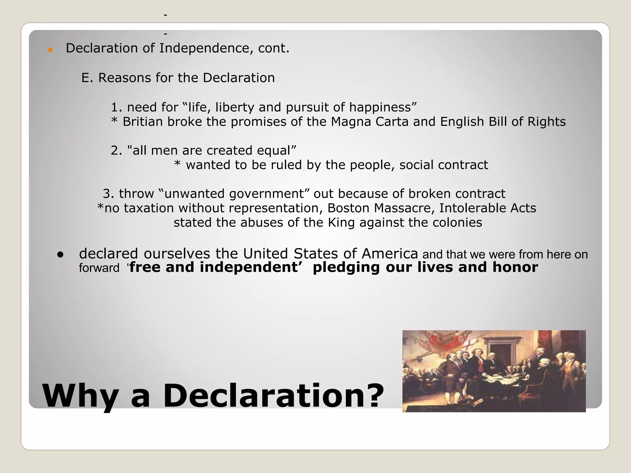 Why a Declaration?
● Declaration of Independence, cont.
E. Reasons for the Declaration
1. need for “life, liberty and pursuit of happiness”
* Britian broke the promises of the Magna Carta and English Bill of Rights
2. "all men are created equal”
* wanted to be ruled by the people, social contract
3. throw “unwanted government” out because of broken contract
*no taxation without representation, Boston Massacre, Intolerable Acts
stated the abuses of the King against the colonies
● declared ourselves the United States of America and that we were from here on
forward ‘free and independent’ pledging our lives and honor
 