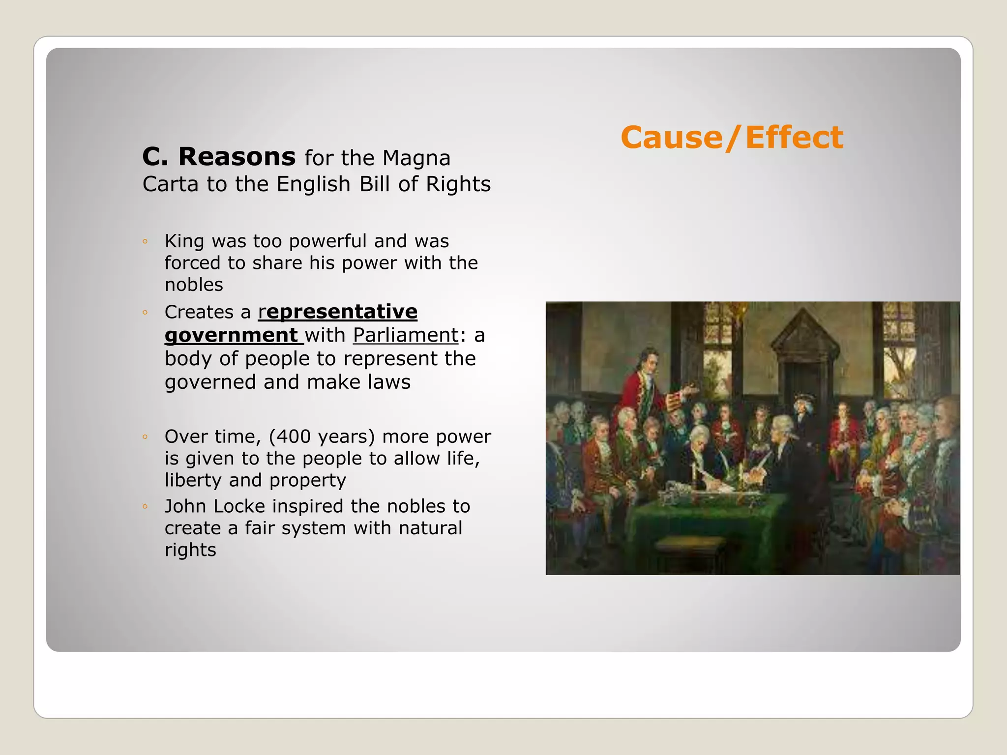 Cause/Effect
C. Reasons for the Magna
Carta to the English Bill of Rights
◦ King was too powerful and was
forced to share his power with the
nobles
◦ Creates a representative
government with Parliament: a
body of people to represent the
governed and make laws
◦ Over time, (400 years) more power
is given to the people to allow life,
liberty and property
◦ John Locke inspired the nobles to
create a fair system with natural
rights
 