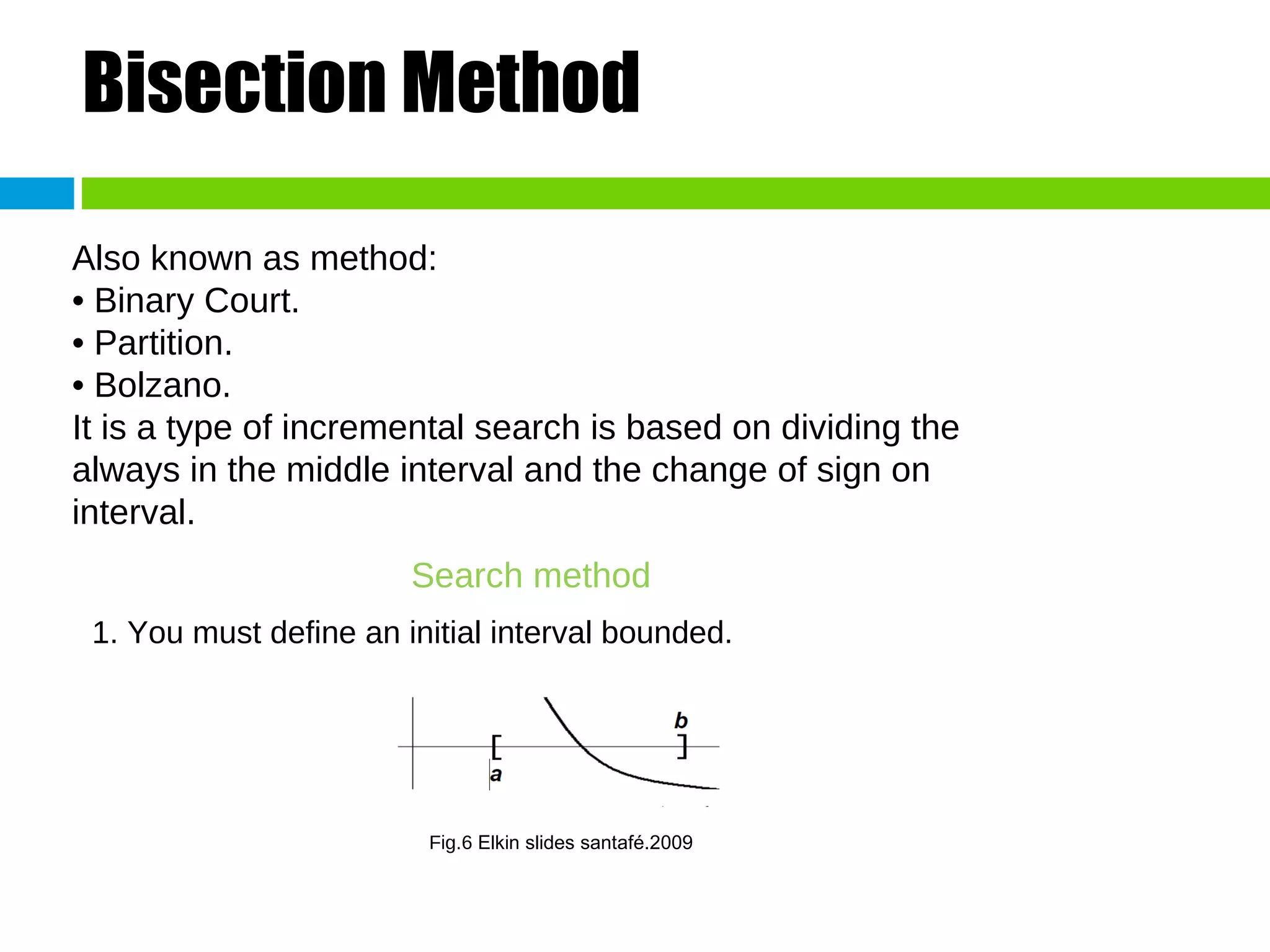 Bisection Method Also known as method: • Binary Court. • Partition. • Bolzano. It is a type of incremental search is based on dividing the always in the middle interval and the change of sign on interval. Search method 1. You must define an initial interval bounded. Fig.6  Elkin slides santafé.2009 