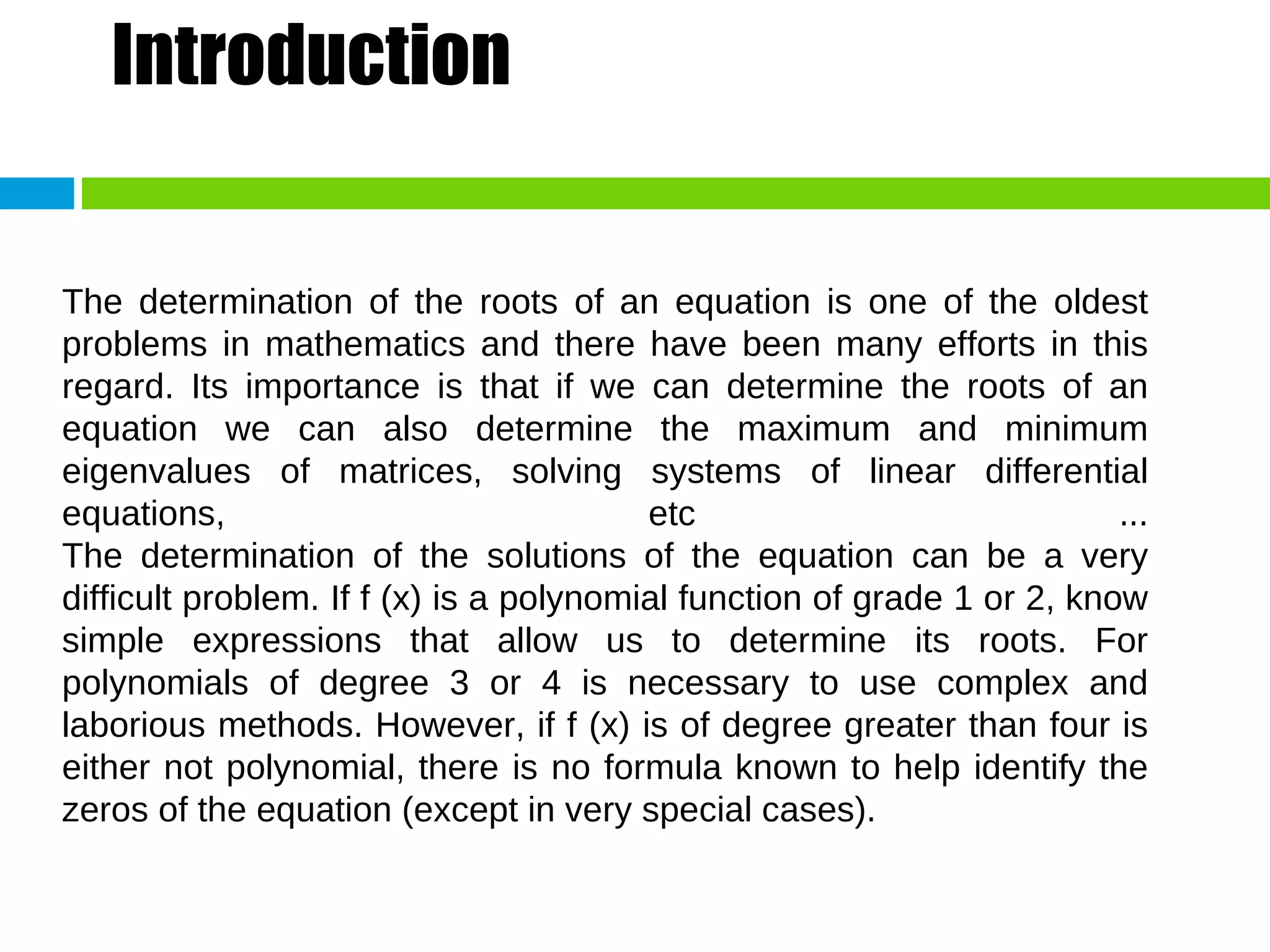 Introduction The determination of the roots of an equation is one of the oldest problems in mathematics and there have been many efforts in this regard. Its importance is that if we can determine the roots of an equation we can also determine the maximum and minimum eigenvalues of matrices, solving systems of linear differential equations, etc ... The determination of the solutions of the equation can be a very difficult problem. If f (x) is a polynomial function of grade 1 or 2, know simple expressions that allow us to determine its roots. For polynomials of degree 3 or 4 is necessary to use complex and laborious methods. However, if f (x) is of degree greater than four is either not polynomial, there is no formula known to help identify the zeros of the equation (except in very special cases). 