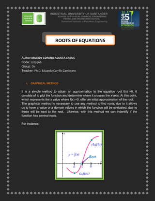 ROOTS OF EQUATIONS<br />Author: MILEIDY LORENA ACOSTA CREUS<br />Code: 2073966<br />Group: O1<br />Teacher: Ph.D. Eduardo Carrillo Zambrano<br />GRAPHICAL METHOD<br />It is a simple method to obtain an approximation to the equation root f(x) =0. It consists of to plot the function and determine where it crosses the x-axis. At this point, which represents the x value where f(x) =0, offer an initial approximation of the root. <br />The graphical method is necessary to use any method to find roots, due to it allows us to have a value or a domain values in which the function will be evaluated, due to these will be next to the root.  Likewise, with this method we can indentify if the function has several roots.<br />  <br />For instance:<br />Root<br />CLOSED METHODS<br />The key feature of these methods is that we evaluate a domain or range in which values are close to the function root; these methods are known as convergent. Within the closed methods are the following methods:<br />BISECTION (Also called Bolzano method)<br />The method feature lie in look for an interval where the function changes its sign when is analyzed. The location of the sign change gets more accurately by dividing the interval in a defined amount of sub-intervals. Each of this sub intervals are evaluated to find the sign change. The approximation to the root improves according to the sub-intervals are getting smaller.<br />The procedure is the following:<br />Step 1: Choose lower, xo, and upper, xf, values, which enclose the root, so that the function changes sign in the interval. Verify if Bolzano method is satisfied: <br />fxf∙fxo<0<br />Step 2: An approximation of the xr root, is determined by:<br />xr=xo+xo2<br />Step 3: Realize the following evaluations to determine in what subinterval the root<br />is:<br />If fxf∙fxr<0  then the root is within the lower or left subinterval. So, to do xf=xr and return to step 2.<br />If fxf∙fxr>0  then the root is within the top or right subinterval. So, to do x0=xr and return to step 2.<br />Step 4: If fxf∙fxr=0  the root is equal to xr; the calculations ends.<br />The maximum number of iterations to obtain the root value is given by the following equation:<br />nmáx=1ln⁡(2)a-bTOLWhere: TOL = Tolerance<br />THE METHOD OF FALSE POSITION<br />Although the bisection method is technically valid to determine roots, its focus is relatively inefficient. Therefore this method is an improved alternative based on an idea for a more efficient approach to the root.<br />This method raises draw a straight line joining the two interval points (x, y) and (x1, y1), the cut generated by the x-axis allows greater approximation to the root.<br />Using similar triangles, the intersection can be calculated as follows:<br />F(X1)Xr-Xi=F(X2)Xr-X2<br />The final equation for False position method is:<br /> <br /> <br />Xr=Xu-FX2(X1-X2)FX1-F(X2)<br />The calculation of the root xr requires replacing one of the other two values so that they always have opposite signs, what leads these two points always enclose the root.<br />Note: Sometimes, depending on the function, this method works poorly, while the bisection method leads better approximations.<br />OPEN METHODS<br />These methods are based on formulas that require a single initial value x, or a couple of them but do not necessarily that contain the root. Because of this feature, sometimes these methods diverge or move away from the root, according to grows the number of iterations. It is important to know that when the open methods converge, these are more efficient than methods that use intervals.<br />Opened methods are:<br />SINGLE ITERATION OF FIXED POINT<br />Open methods employ a formula that predicts the root, this formula can be developed for a single iteration of a fixed point (also called point iteration or successive substitution) to change the equation f (x) = 0 so that is:<br />x=g(x)<br />Tal formula es empleada para predecir un nuevo valor de x en función del valor anterior de x, a través de:<br />This formula is employ to predict a new x value in function of the previous x valor, through:<br />xi+1=g(xi)<br />Posteriormente, estas iteraciones son usadas para calcular el error aproximado de tal manera que el mínimo error indique la raíz de la función en cuestión. <br />Subsequently, these iterations are used to calculate the approximate error so that the least error indicates the root of the function in matter.<br />εa=xi+1-xixi+1x100<br />Example<br />Use simple iteration of a fixed point to locate the root of f(x) = e-x – x<br />Solution: Like f(x)=0   e-x – x=0<br />Expressing of the form x=g(x) result us: x= e-x<br />Beginning with an initial value of xo=0, we can apply the iterative equation xi+1=g(xi) and calculate:<br />ixiEa(%)Et(%)00100.011.000000100.076.320.367879171.835.130.69220146.922.140.50047338.311.850.60624417.46.8960.54539611.23.8370.5796125.902.2080.5601153.481.2490.5711431.930.705100.5648791.110.399<br />Thus, each iteration bring near increasingly to the estimated value with the true value of the root, that is to say 0.56714329<br />NEWTON-RAPHSON METHOD<br />The most widely used formula to find roots, is the Newton Raphson, argues that if it indicates the initial value of x1 as the value of the root, then it is possible to extend a tangent line from the point (x1,f(x1)). Where this straight line crosses the x-axis will be the point of improve approach.<br />This method could derived in a graphically or using Taylor’s series. <br />Newton Raphson formula<br />f'Xi=fXi-0Xi-Xi+1<br />From its reorder is obtained the value of the desired root.<br />Xi+1=Xi-fXif'Xi+1<br />Note: The Newton Raphson method has a strong issue for its implementation, this is due to the derivative, as in some functions is extremely difficult to evaluate the derivative.<br />SECANT METHOD<br />The secant method allows an approximation of the derivative by means of a divided difference; this method avoids falling into the Newton-Raphson problem, as it applies for all functions regardless of whether they have difficulty in evaluating its derivative. <br />The approximation of the derivative is obtained as follows:<br />f'xi≅fxi+1-fxixi+1-xi<br />Substituting this equation in the Newton Raphson formula we get:<br />Xi+1=Xi-fXixi+1-xifxi+1-fxi<br />The above equation is the secant formula.<br />MULTIPLES ROOTS<br />A multiple root corresponds to a point where a function is tangential to the x axis For instance, double root results of:<br />f(x)=(x – 3)(x – 1)(x – 1) ó f(x)=x3 – 5x2 – 7x – 3<br />Because a value of x makes two terms in the previous equation are zero. Graphically this means that the curve tangentially touches the x axis in the double root. The function touches the axis but not cross in the root. <br />f(x)31440Double Root<br />A triple root corresponds to the case where a value of x makes three terms in an equation equal to zero, as:<br />f(x)=(x – 3)(x – 1)(x – 1)(x – 1) ó f(x)=x4 – 6x3 + 12x2– 10x + 3<br />In this case the function is tangent to the axis at the root and crosses the axis.<br />In general, odd multiplicity of roots crosses the axis, while the pair multiplicity does not cross.<br />1. The fact that the function does not change sign on multiple pairs roots prevents the use of reliable methods that use intervals.<br />2. Not only f(x) but also f'(x) approach to zero. These problems affect the Newton-Raphson and the secant methods, which contain derivatives in the denominator of their respective formulas.<br />Some modifications have been proposed to alleviate these problems, Ralston and Rabinowitz (1978) proposed the following formulas:<br />a) Root Multiplicity<br />Xi+1=Xi-mfXif'(xi)<br />Where m is the root multiplicity (ie, m=2 for a double root, m=3 for a triple root, etc.). This formulation may be unsatisfactory because it presumes the root multiplicity knowledge.<br />b) New Function<br />u(x)=fxf'(x)<br />The new function is replaced in the Newton-Raphson’s method equation, so you get an alternative:<br />Xi+1=Xi-fXif'Xi[f'xi]2- fxif''xi<br />c) Modification of the Secant Method<br />Substituting the new function (explained previously) in the equation of the secant method, we have<br />Xi+1=Xi-uXi(Xi-1- Xi)uXi-1-uXi<br />POLYNOMIALS ROOTS<br />Below are described the methods to find polynomial equations roots of the general form:<br />fnx=a0+a1x+a0x2+…+ anxn<br />Where n is the polynomial order and the a are constant coefficients. The roots of such polynomials have the following rules:<br />For equation of order n, there are n real or complex roots. It should be noted that these roots are not necessarily different.<br />If n is odd, there is at least one real root.<br />If the roots are complex, there is a conjugate pair (esto es, λ + µi y λ - µi) where i=-1<br />Müller’s Method<br />A predecessor of Muller method is the secant method, which obtain root, estimating a projection of a straight line on the x-axis through two function values (Figure1). Muller's method takes a similar view, but projected a parabola through three points (Figure2).<br />The method consist in to obtain the coefficients of the three points, replace them in the quadratic formula and get the point where the parabola intersects the x-axis The approach is easy to write, as appropriate this would be:<br />f2x=a(x-x2)2+bx-x2+c<br />       <br /> Shape 1       Shape 2<br />Thus, this parable is used to intersect the three points [x0, f(x0)], [x1, f(x1)] and [x2, f(x2)]. The coefficients of the previous equation are evaluated by substituting one of these three points to make:<br />The last equation generated that, in this way, we can have a system of two equations with two unknowns:<br />Defining this way:<br />Substituting in the system:<br />The coefficients are:<br />Finding the root, the conventional solution is implemented, but due to rounding error potential, we use an alternative formulation:<br />Solving:<br />The great advantage of this method is that we find real and imaginary roots.Finding the error this will be:<br />To be an approximation method, this is performed  sequentially and iteratively, where x1, x2, x3replace the points x0, x1, x2 carrying the error to a value close to zero.<br />Bairstow’s Method<br />Bairstow's method is an iterative process related approximately with Muller and Newton-Raphson methods. The mathematical process depends of dividing the polynomial between a factor.<br />Given a polynomial fn(x) find two factors, a quadratic polynomial <br />f2(x) = x2 – rx – s y fn-2(x)<br /> The general procedure for the Bairstow method is:<br /> <br />Given fn(x) y r0 y s0<br />Using Newton-Raphson method calculate f2(x) = x2 – r0x – s0 y fn-2(x), such as, the residue of fn(x)/ f2(x) be equal to zero.<br />The roots f2(x) are determined, using the general formula. <br />Calculate fn-2(x)= fn(x)/ f2(x).<br />Do fn(x)= fn-2(x)<br />If the polynomial degree is greater than three, back to step 2<br />If not, we finish<br />The main difference of this method in relation to others, allows calculating all the polynomial roots (real and imaginaries).<br /> <br />To calculate the polynomials division, we use the synthetic division. So given<br />fn(x) = anxn + an-1xn-1 + … + a2x2 + a1x + a0<br /> <br />By dividing between f2(x) = x2 – rx – s, we have as a result the following polynomial<br /> <br />fn-2(x) = bnxn-2 + bn-1xn-3 + … + b3x + b2<br /> <br />With a residue R = b1(x-r) + b0, the residue will be zero only if b1 and b0  are.<br /> <br />The terms b and c, are calculated using the following recurrence relation:<br />bn = an<br />bn-1 = an-1 + rbn<br />bi = ai + rbi+1 + sbi+2<br />cn = bn<br />cn-1 = bn-1 + rcn<br />ci = bi + rci+1 + sci+2<br />Finally, the approximate error in r and s can be estimated as:<br />εa.r=∆rr100%<br />εa.s=∆ss100%<br />When both estimated errors failed, the roots values can be determined as:<br />x=r±r2+4s2<br />BIBLIOGRAPHY<br />CHAPRA, Steven. Numerical Methods for engineers. Editorial McGraw-Hill. Third edition. 2000.<br />http://lc.fie.umich.mx/~calderon/programacion/Mnumericos/Bairstow.html<br />http://illuminatus.bizhat.com/metodos/biseccion.htm<br />http://aprendeenlinea.udea.edu.co/lms/moodle/mod/resource/view.php?inpopup=true&id=24508<br />