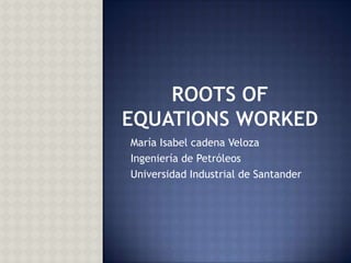 ROOTS OF EQUATIONS WORKED María Isabel cadena Veloza Ingeniería de Petróleos Universidad Industrial de Santander 