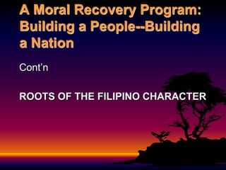 A Moral Recovery Program:
Building a People--Building
a Nation
Cont’n
ROOTS OF THE FILIPINO CHARACTER
 